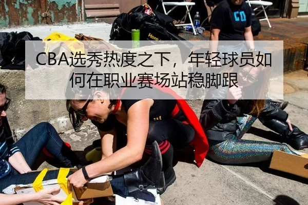 CBA选秀热度之下,年轻球员如何在职业赛场站稳脚跟